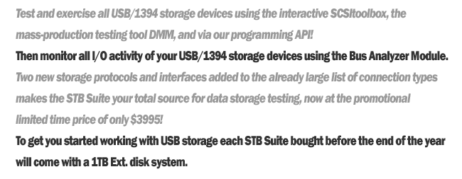 Test and exercise all USB/1394 storage devices using the interactive SCSItoolbox, the mass-production testing tool DMM, and via our programming API!
	Then monitor all I/0 activity of your USB/1394 storage devices using the Bus Analyzer Module.
	Two new storage protocols and interfaces added to the already large list of connection types makes the STB Suite your total source for data storage testing, not at the promotional limited time price of only $3995!
	To get your started with USB storage each STB Suite bought before the end of the year will come with a 1TB External disk system.